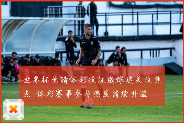 世界杯竞猜体彩投注成球迷关注焦点 体彩赛事参与热度持续升温