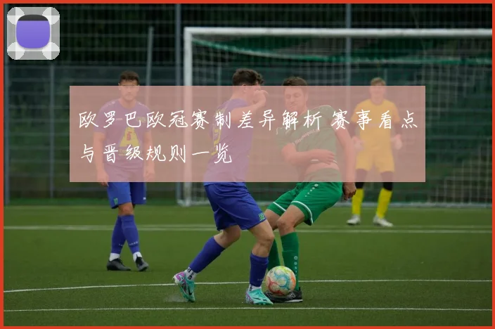 欧罗巴欧冠赛制差异解析 赛事看点与晋级规则一览
