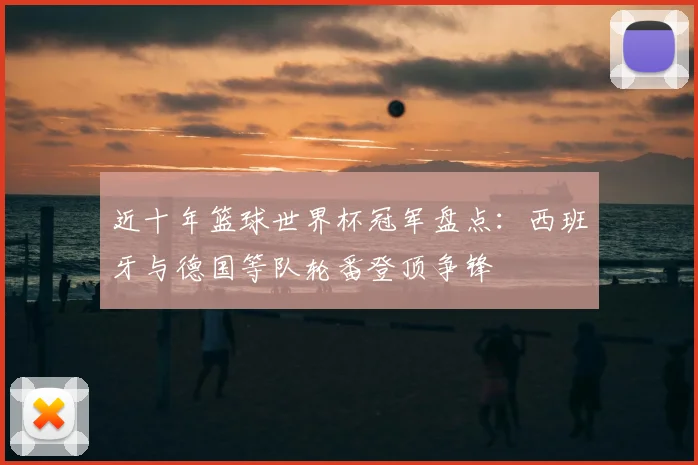 近十年篮球世界杯冠军盘点:西班牙与德国等队轮番登顶争锋