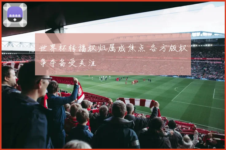 世界杯转播权归属成焦点 各方版权争夺备受关注