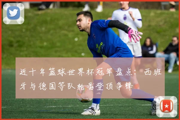 近十年篮球世界杯冠军盘点:西班牙与德国等队轮番登顶争锋