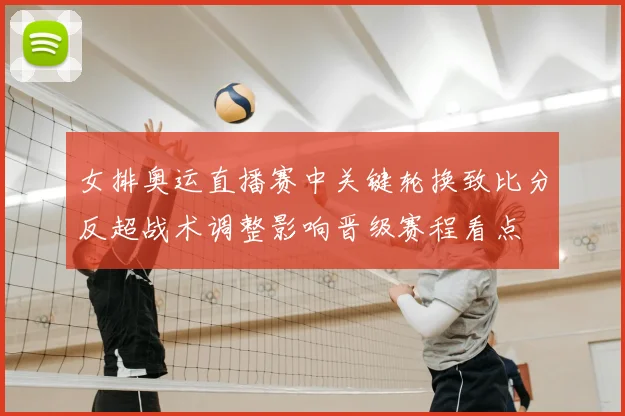 女排奥运直播赛中关键轮换致比分反超战术调整影响晋级赛程看点