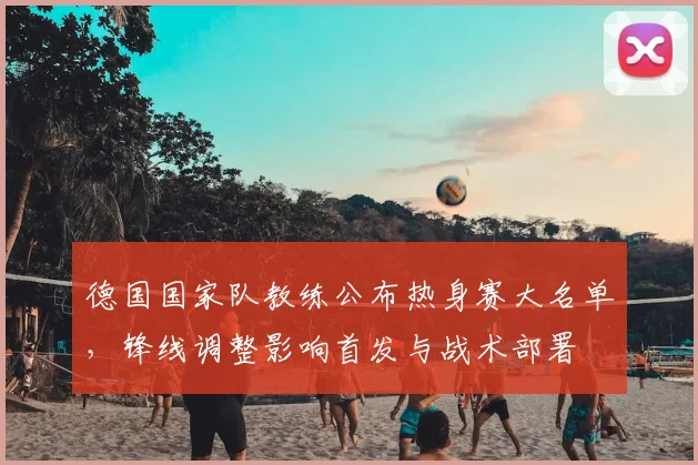 德国国家队教练公布热身赛大名单，锋线调整影响首发与战术部署