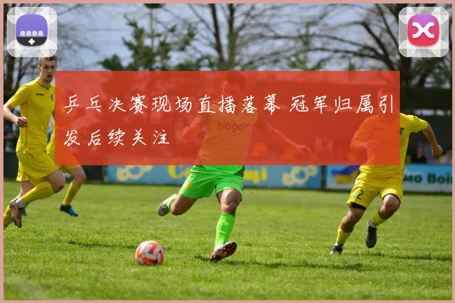 乒乓决赛现场直播落幕 冠军归属引发后续关注