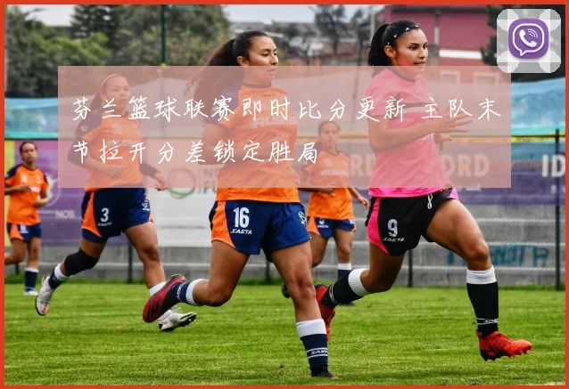 芬兰篮球联赛即时比分更新 主队末节拉开分差锁定胜局