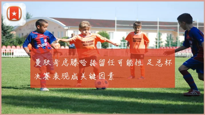 曼联考虑滕哈赫留任可能性 足总杯决赛表现成关键因素