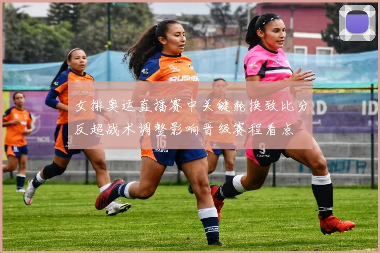 女排奥运直播赛中关键轮换致比分反超战术调整影响晋级赛程看点