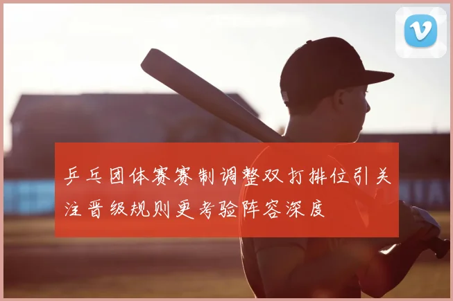 乒乓团体赛赛制调整双打排位引关注晋级规则更考验阵容深度
