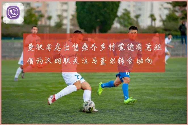 曼联考虑出售桑乔多特蒙德有意租借西汉姆联关注马奎尔转会动向