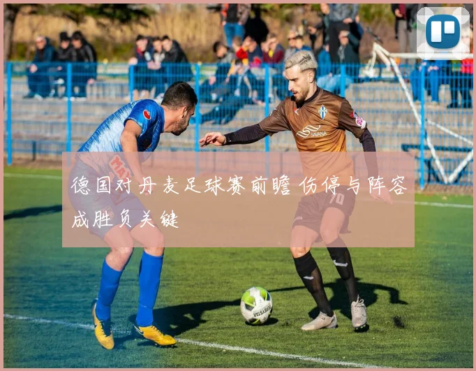 德国对丹麦足球赛前瞻 伤停与阵容成胜负关键