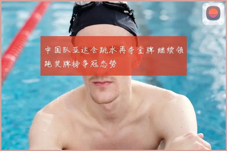 中国队亚运会跳水再夺金牌 继续领跑奖牌榜争冠态势