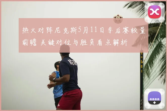 热火对阵尼克斯5月11日季后赛较量前瞻 关键对位与胜负看点解析