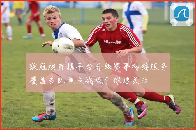 欧冠线直播平台升级赛事转播服务覆盖多队焦点战吸引球迷关注