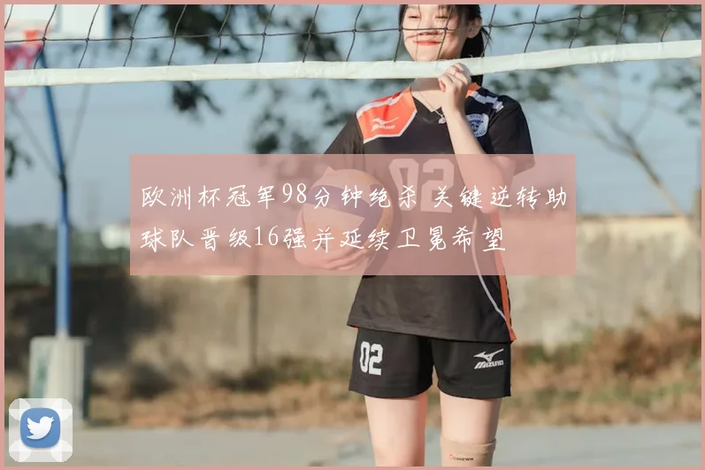 欧洲杯冠军98分钟绝杀 关键逆转助球队晋级16强并延续卫冕希望