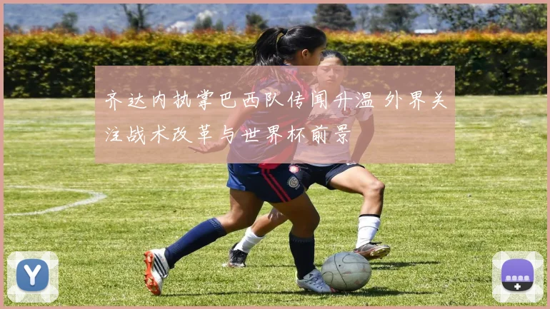 齐达内执掌巴西队传闻升温 外界关注战术改革与世界杯前景