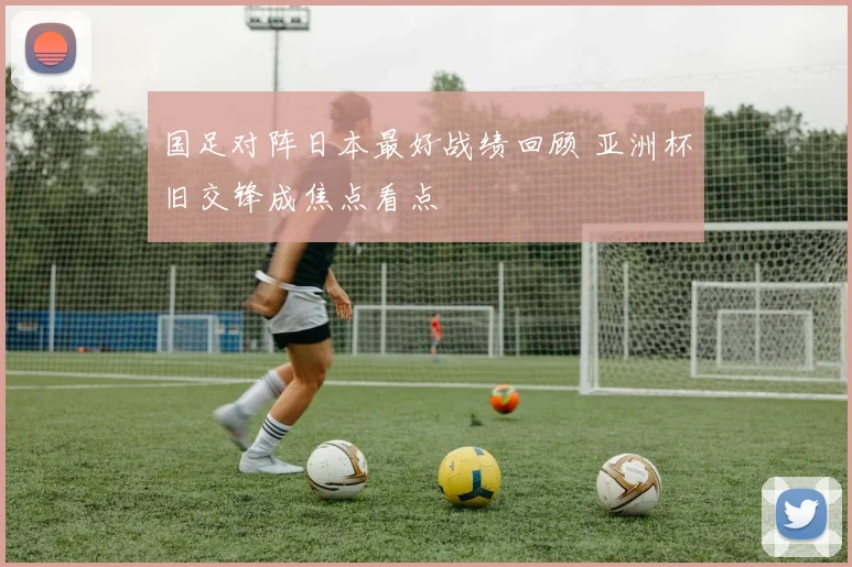 国足对阵日本最好战绩回顾 亚洲杯旧交锋成焦点看点