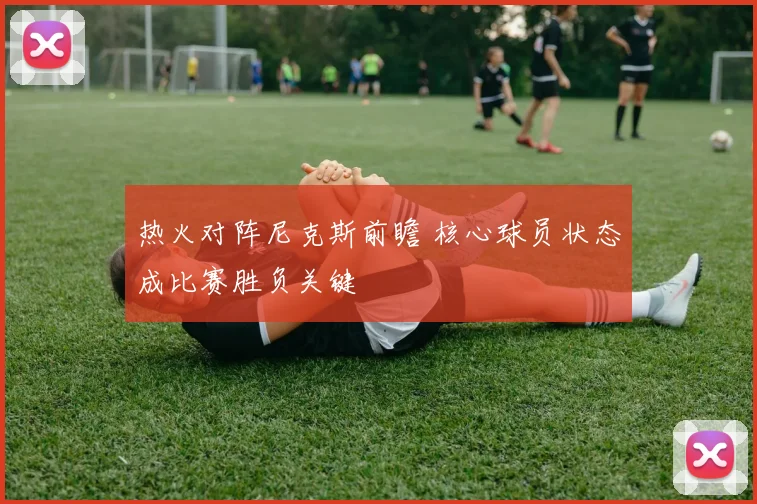 热火对阵尼克斯前瞻 核心球员状态成比赛胜负关键