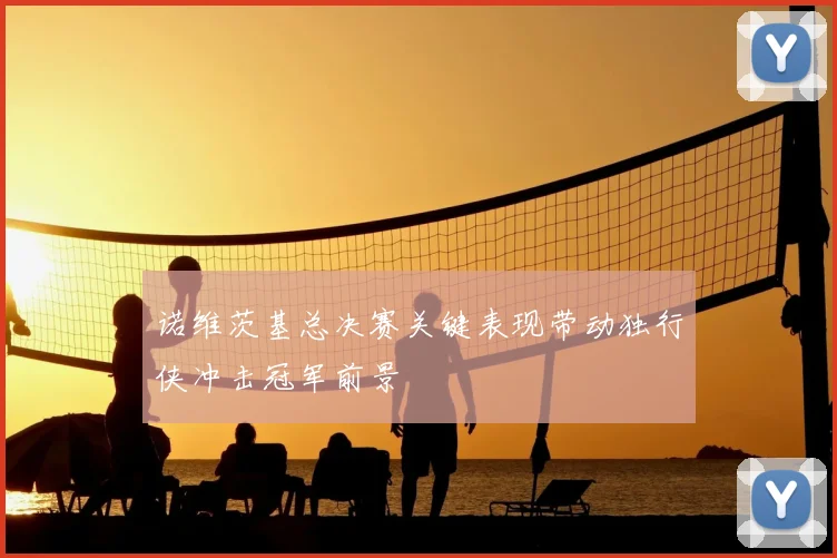 诺维茨基总决赛关键表现带动独行侠冲击冠军前景