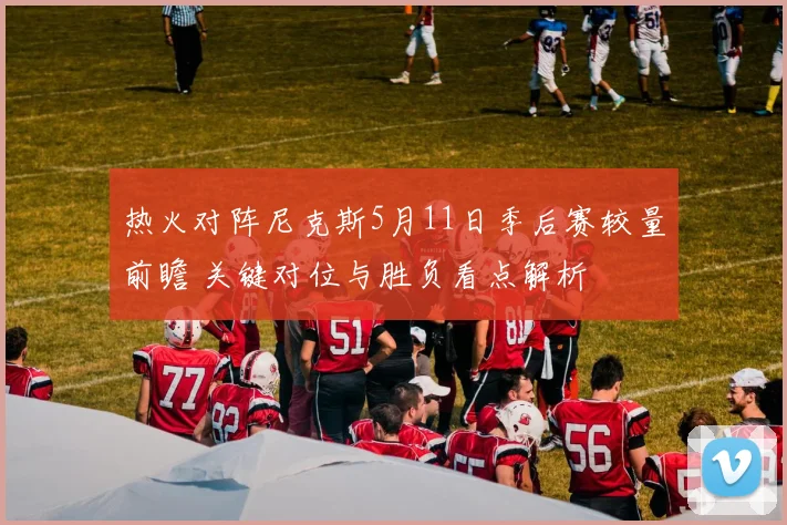 热火对阵尼克斯5月11日季后赛较量前瞻 关键对位与胜负看点解析
