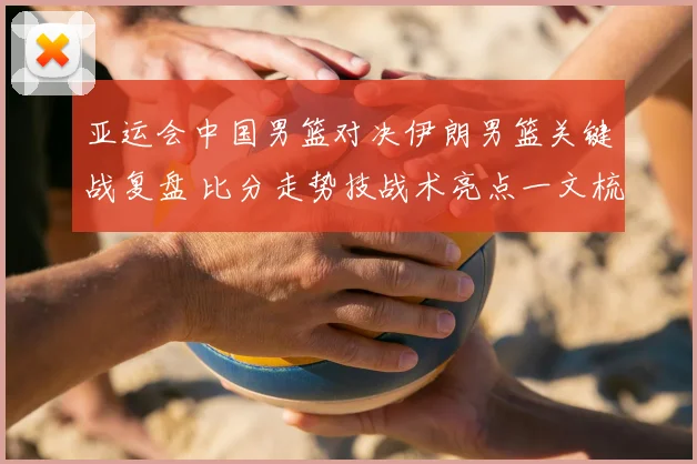 亚运会中国男篮对决伊朗男篮关键战复盘 比分走势技战术亮点一文梳理