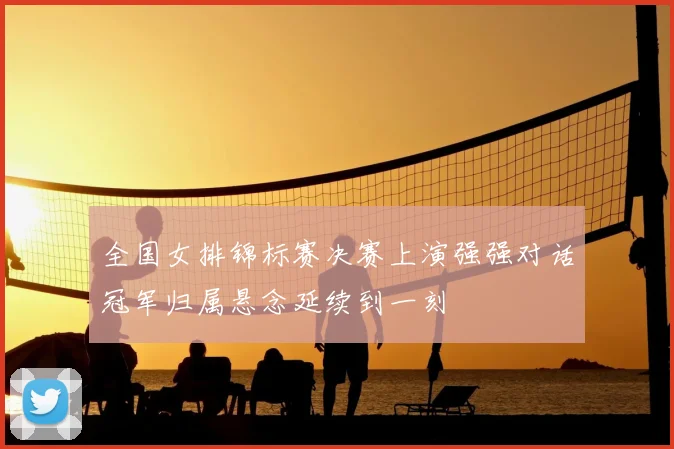 全国女排锦标赛决赛上演强强对话冠军归属悬念延续到一刻