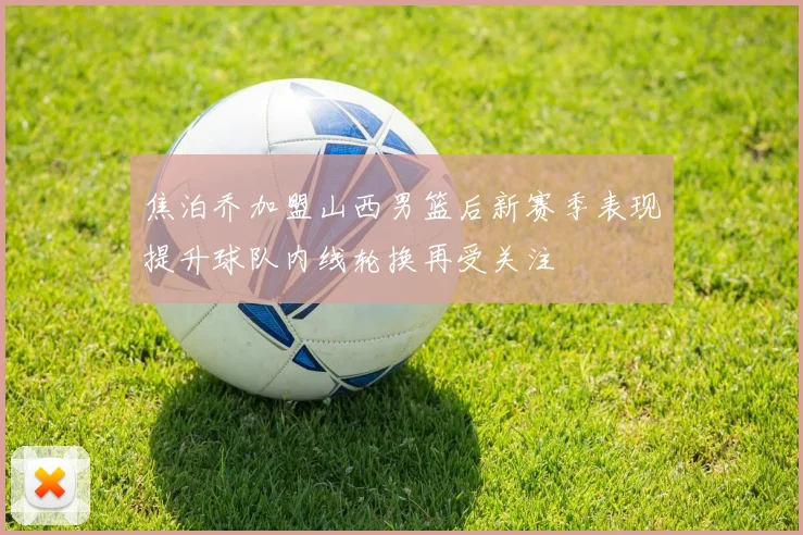 焦泊乔加盟山西男篮后新赛季表现提升球队内线轮换再受关注