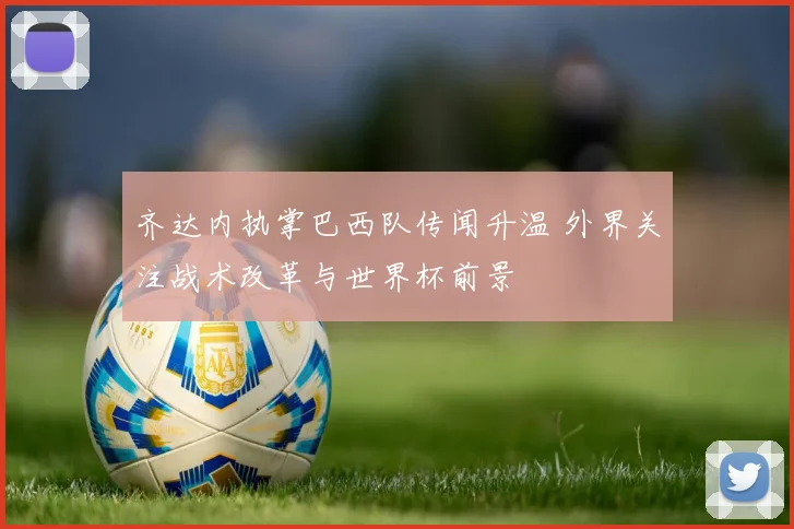齐达内执掌巴西队传闻升温 外界关注战术改革与世界杯前景
