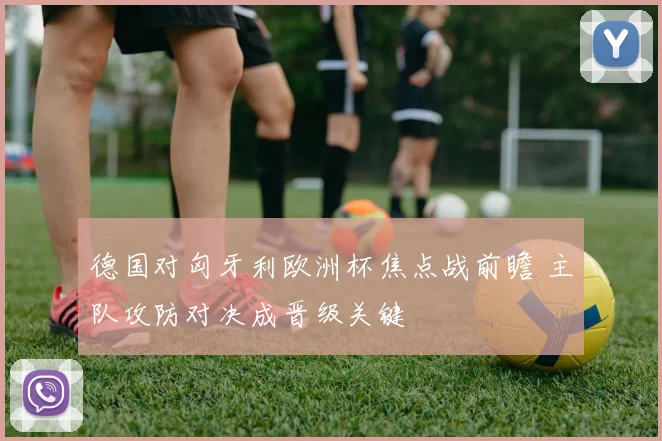 德国对匈牙利欧洲杯焦点战前瞻 主队攻防对决成晋级关键