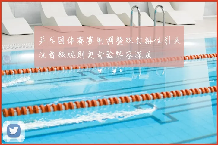 乒乓团体赛赛制调整双打排位引关注晋级规则更考验阵容深度