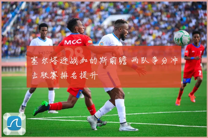 塞尔塔迎战加的斯前瞻 两队争分冲击联赛排名提升