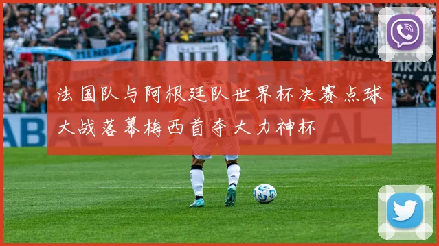 法国队与阿根廷队世界杯决赛点球大战落幕梅西首夺大力神杯