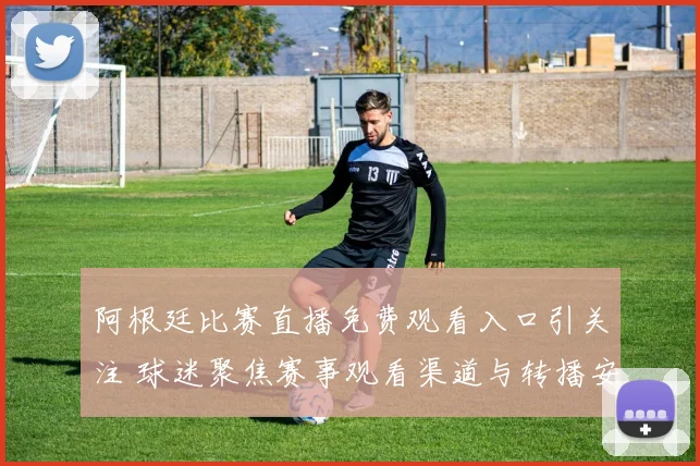 阿根廷比赛直播免费观看入口引关注 球迷聚焦赛事观看渠道与转播安排