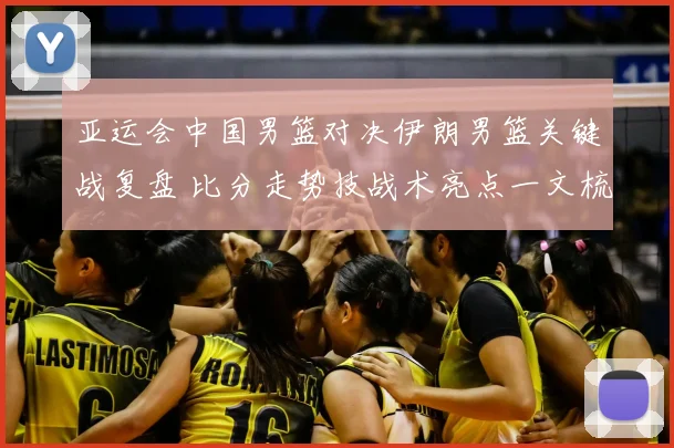 亚运会中国男篮对决伊朗男篮关键战复盘 比分走势技战术亮点一文梳理