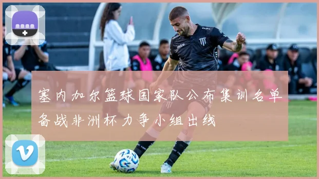 塞内加尔篮球国家队公布集训名单备战非洲杯力争小组出线