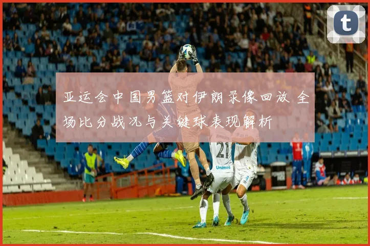 亚运会中国男篮对伊朗录像回放 全场比分战况与关键球表现解析