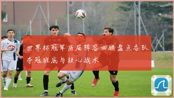 世界杯冠军历届阵容回顾盘点各队夺冠班底与核心战术