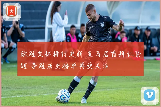 欧冠奖杯排行更新 皇马居首拜仁紧随 争冠历史榜单再受关注