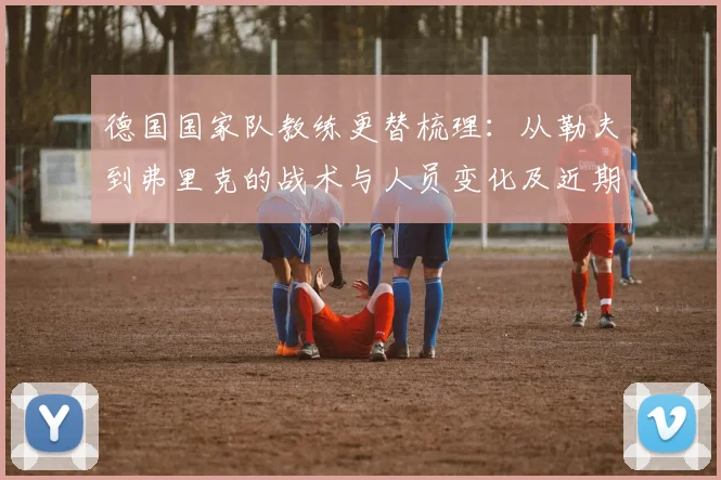 德国国家队教练更替梳理：从勒夫到弗里克的战术与人员变化及近期成绩预期