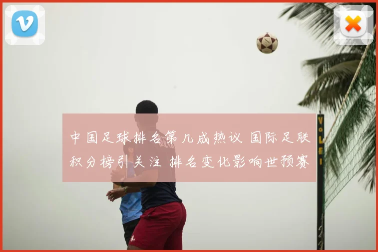 中国足球排名第几成热议 国际足联积分榜引关注 排名变化影响世预赛形势