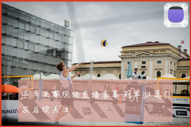 乒乓决赛现场直播落幕 冠军归属引发后续关注