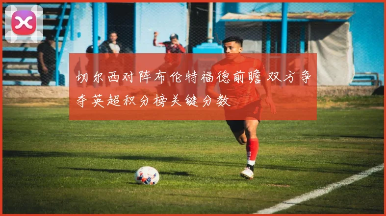 切尔西对阵布伦特福德前瞻 双方争夺英超积分榜关键分数