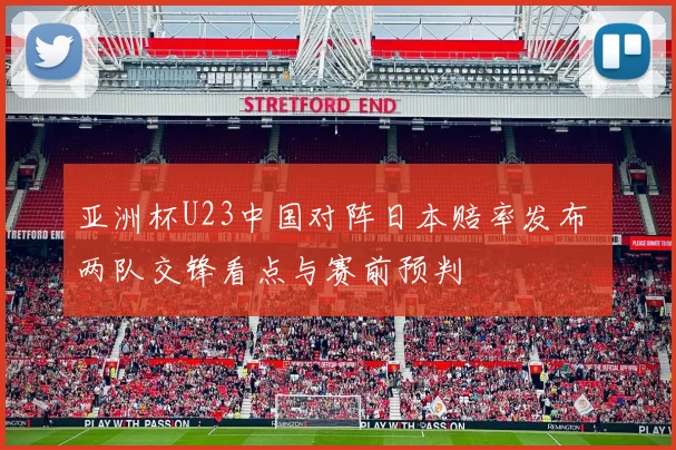 亚洲杯U23中国对阵日本赔率发布 两队交锋看点与赛前预判