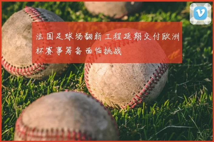 法国足球场翻新工程延期交付欧洲杯赛事筹备面临挑战