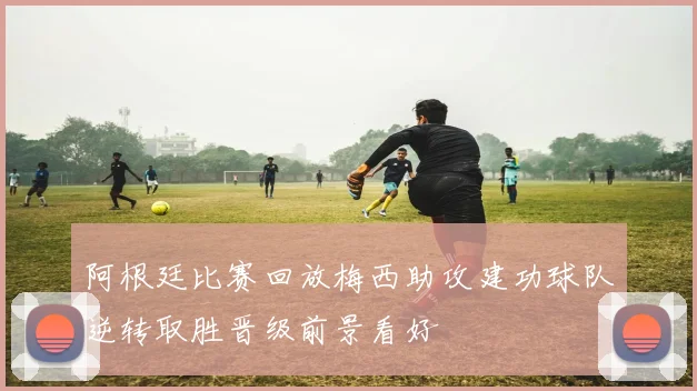 阿根廷比赛回放梅西助攻建功球队逆转取胜晋级前景看好