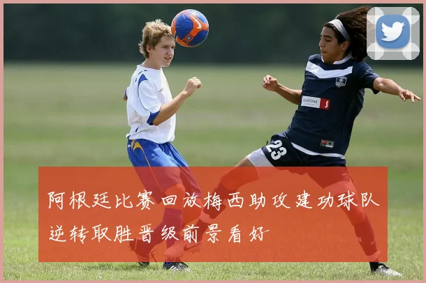 阿根廷比赛回放梅西助攻建功球队逆转取胜晋级前景看好